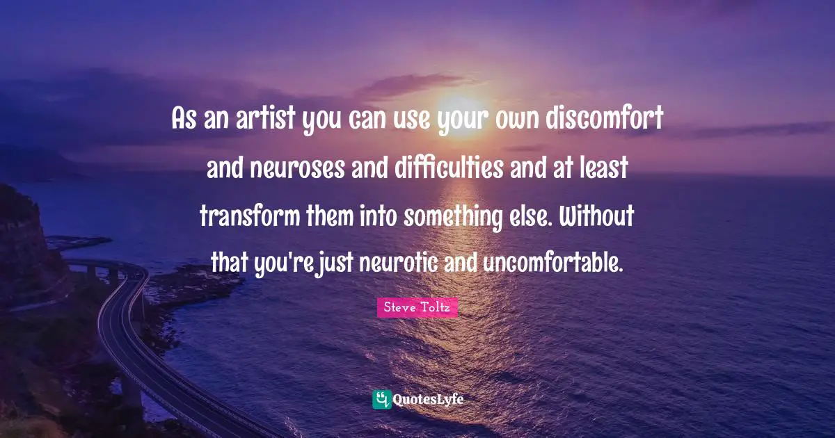 As an artist you can use your own discomfort and neuroses and difficulties and at least transform them into something else. Without that you're just neurotic and uncomfortable.