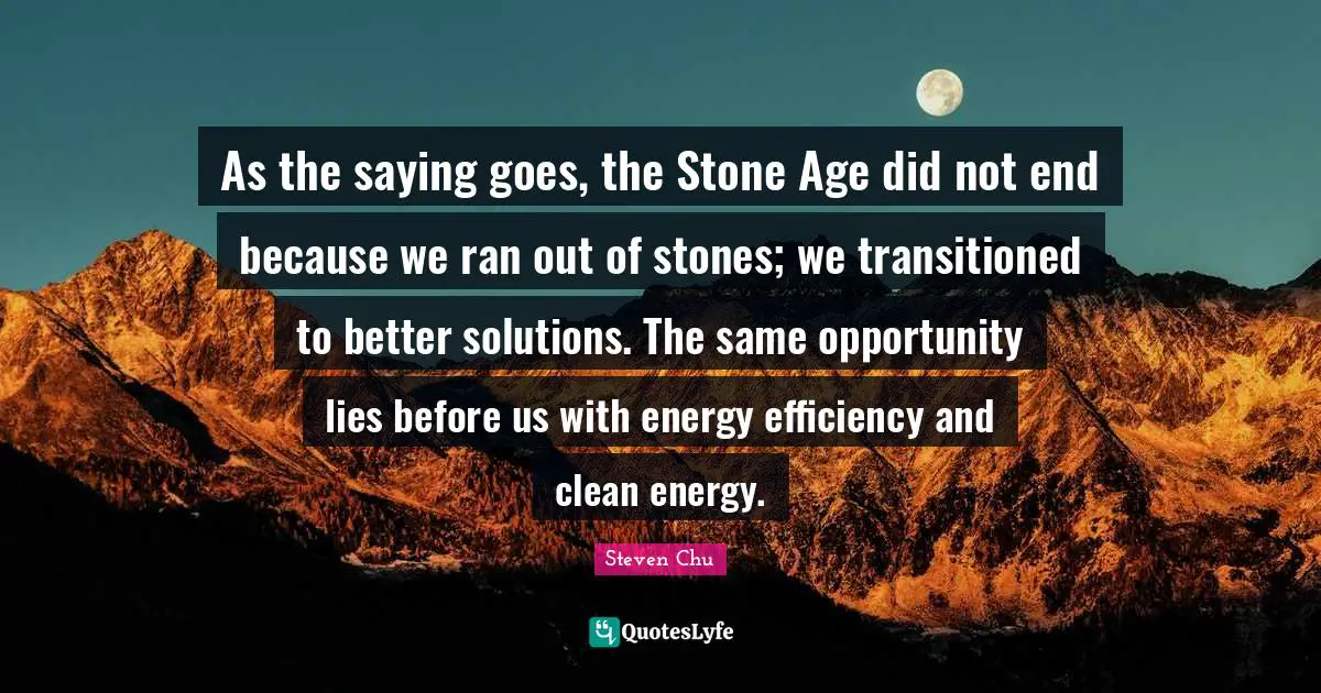 Ran Quotes: "As the saying goes, the Stone Age did not end because we ran out of stones; we transitioned to better solutions. The same opportunity lies before us with energy efficiency and clean energy."