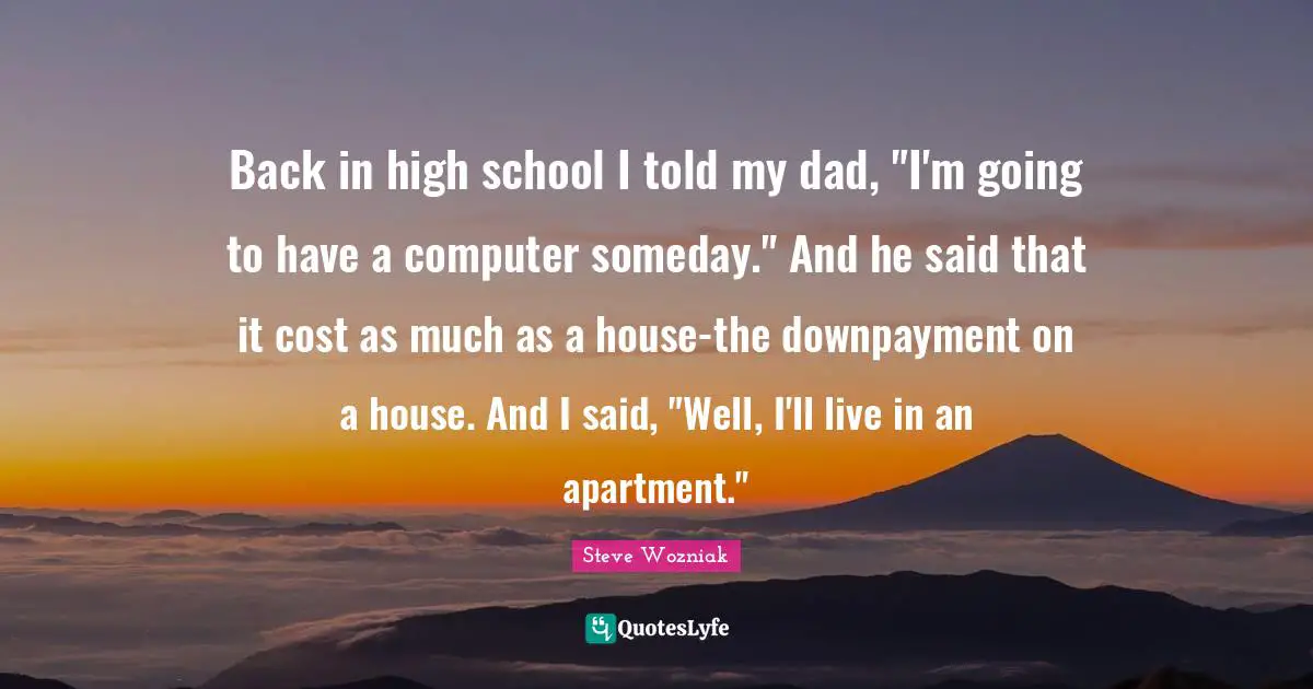 Back in high school I told my dad, "I'm going to have a computer someday." And he said that it cost as much as a house-the downpayment on a house. And I said, "Well, I'll live in an apartment."
