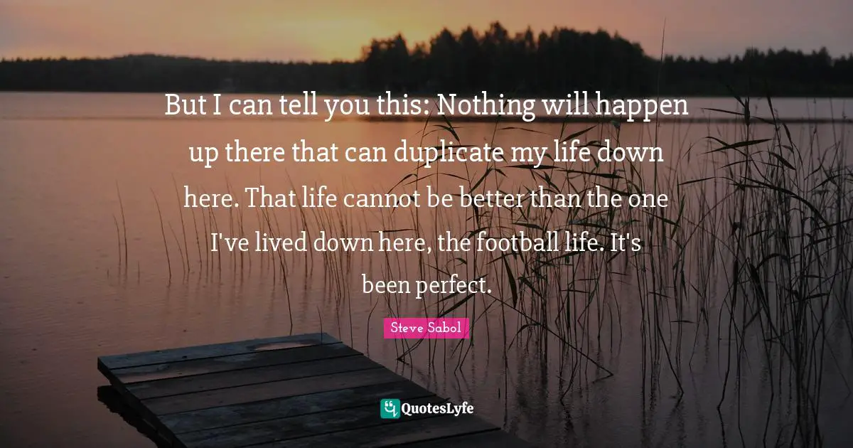 But I can tell you this: Nothing will happen up there that can duplicate my life down here. That life cannot be better than the one I've lived down here, the football life. It's been perfect.