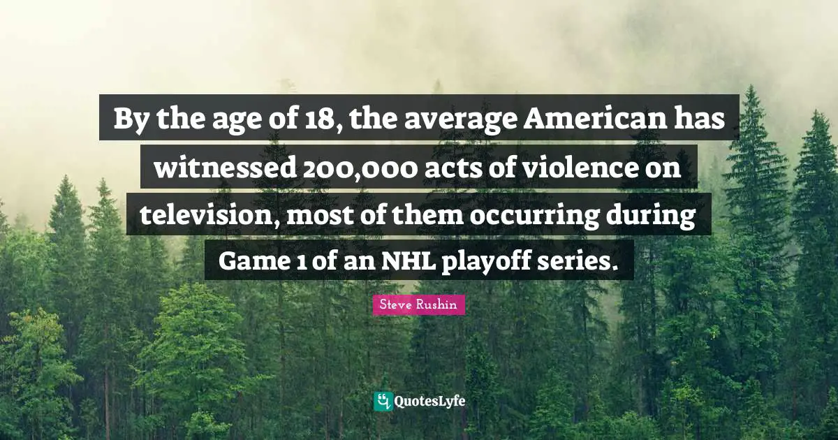 By the age of 18, the average American has witnessed 200,000 acts of violence on television, most of them occurring during Game 1 of an NHL playoff series.