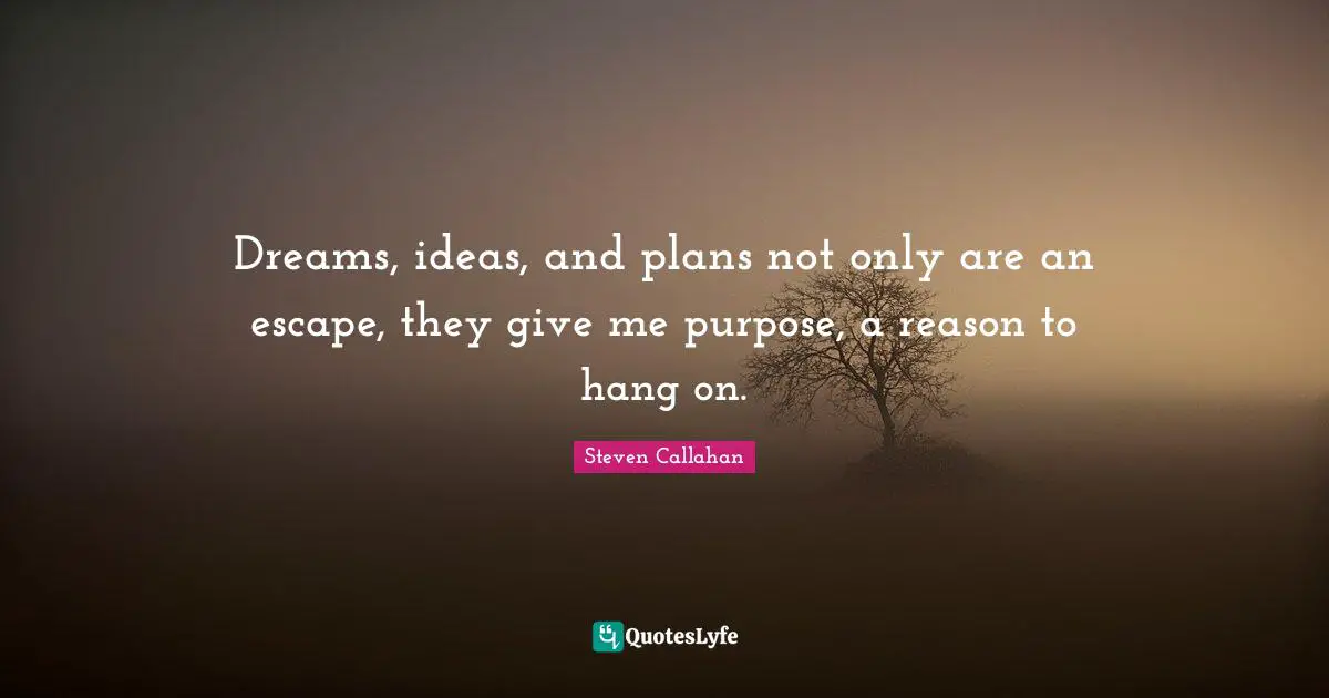 Dreams, ideas, and plans not only are an escape, they give me purpose, a reason to hang on.