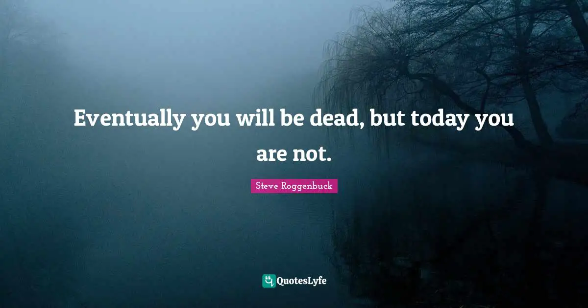 Eventually you will be dead, but today you are not.