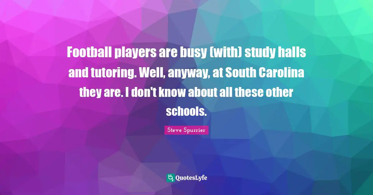 Football players are busy (with) study halls and tutoring. Well, anyway, at South Carolina they are. I don't know about all these other schools.