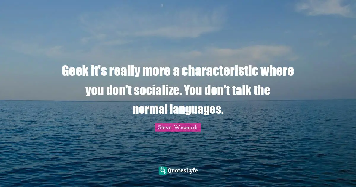 Geek it's really more a characteristic where you don't socialize. You don't talk the normal languages.
