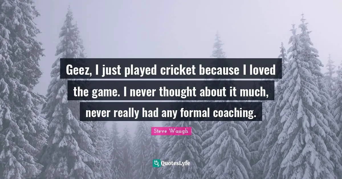 Geez, I just played cricket because I loved the game. I never thought about it much, never really had any formal coaching.