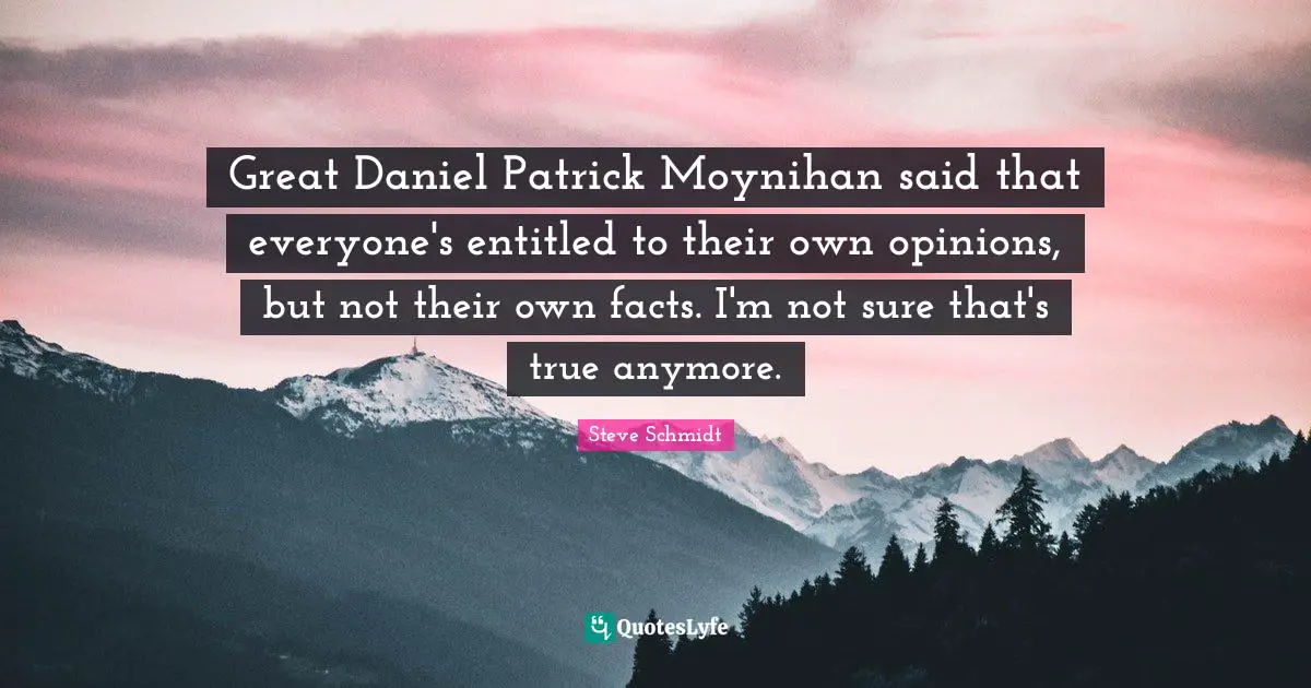 Great Daniel Patrick Moynihan said that everyone's entitled to their own opinions, but not their own facts. I'm not sure that's true anymore.