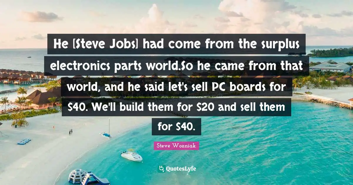 He [Steve Jobs] had come from the surplus electronics parts world.So he came from that world, and he said let's sell PC boards for $40. We'll build them for $20 and sell them for $40.