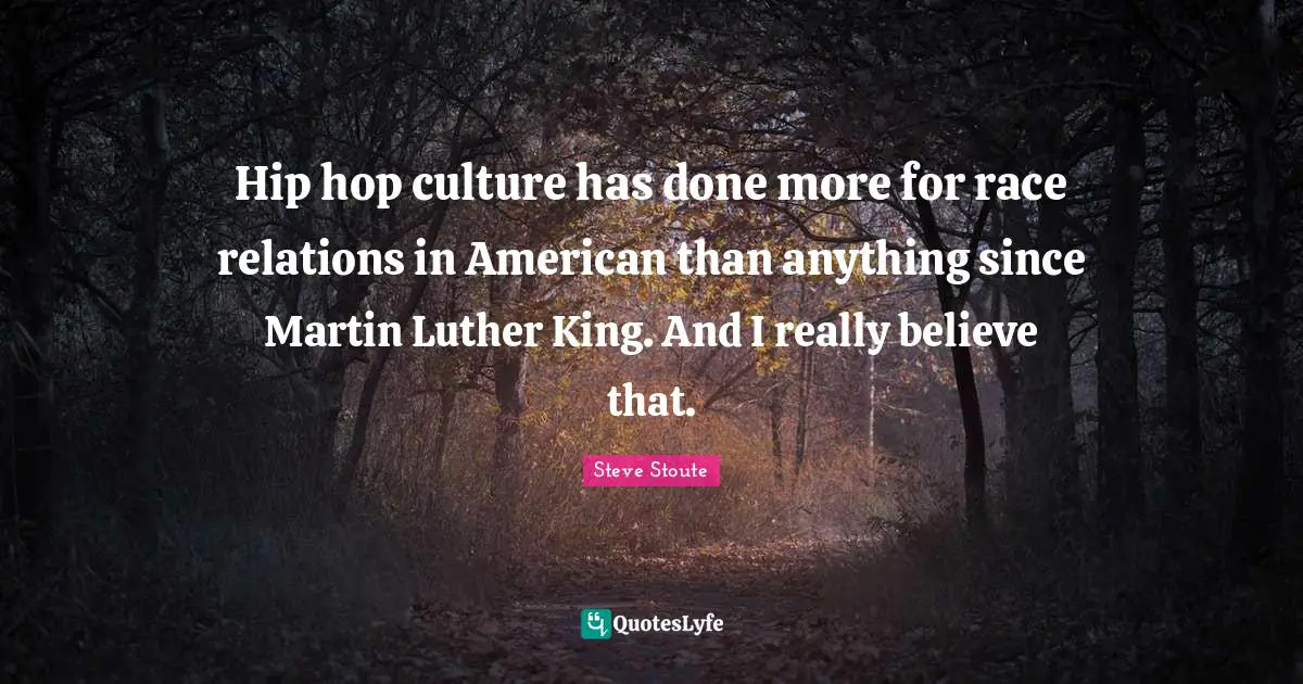 Hip hop culture has done more for race relations in American than anything since Martin Luther King. And I really believe that.