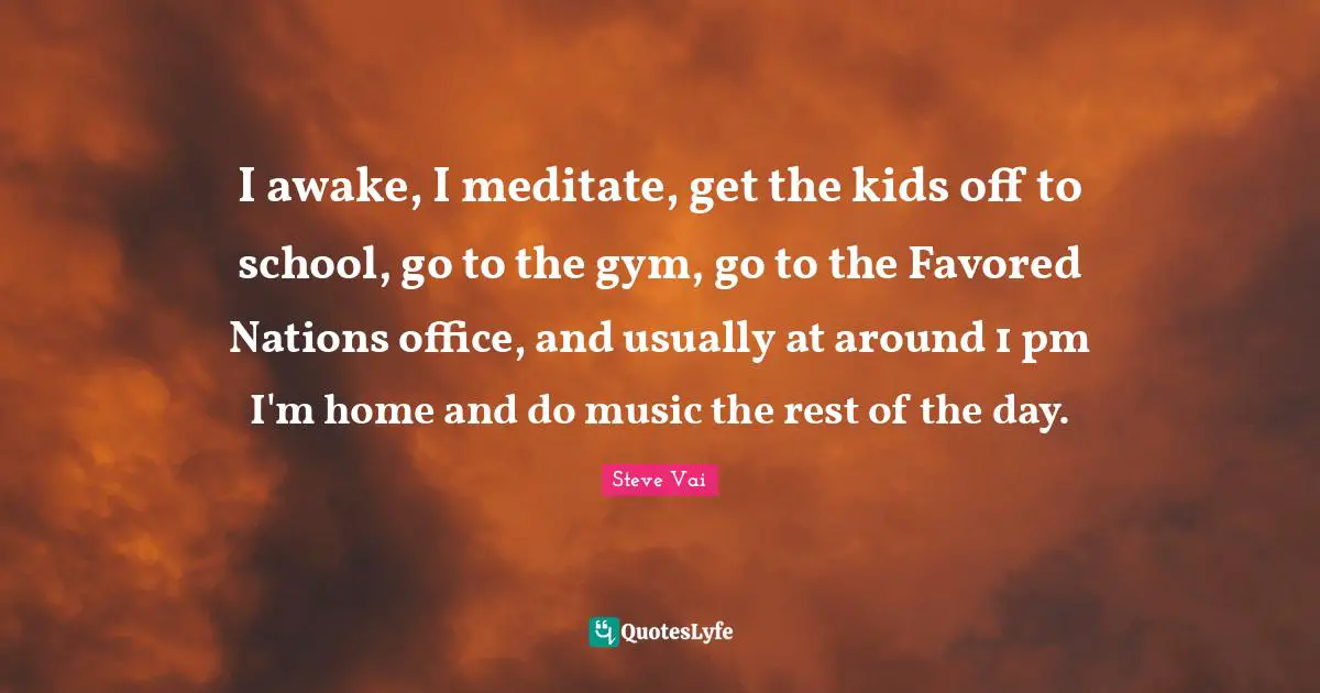 I awake, I meditate, get the kids off to school, go to the gym, go to the Favored Nations office, and usually at around 1 pm I'm home and do music the rest of the day.