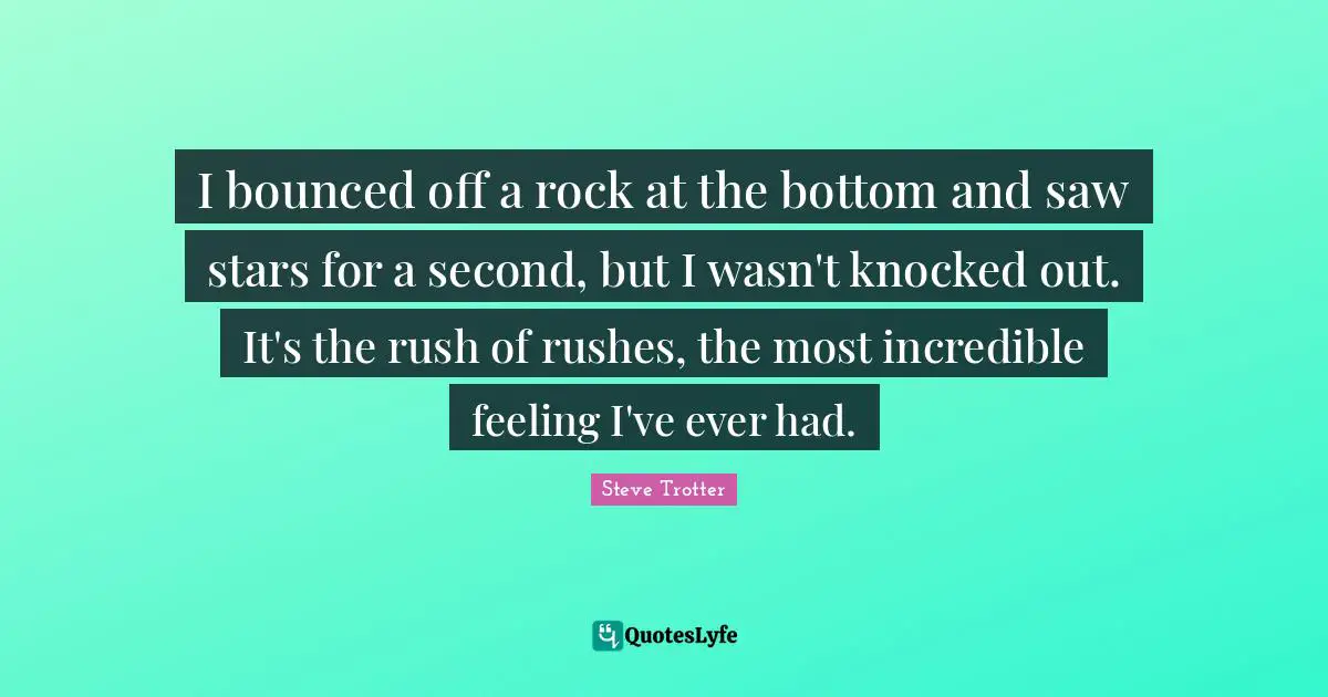 I bounced off a rock at the bottom and saw stars for a second, but I wasn't knocked out. It's the rush of rushes, the most incredible feeling I've ever had.