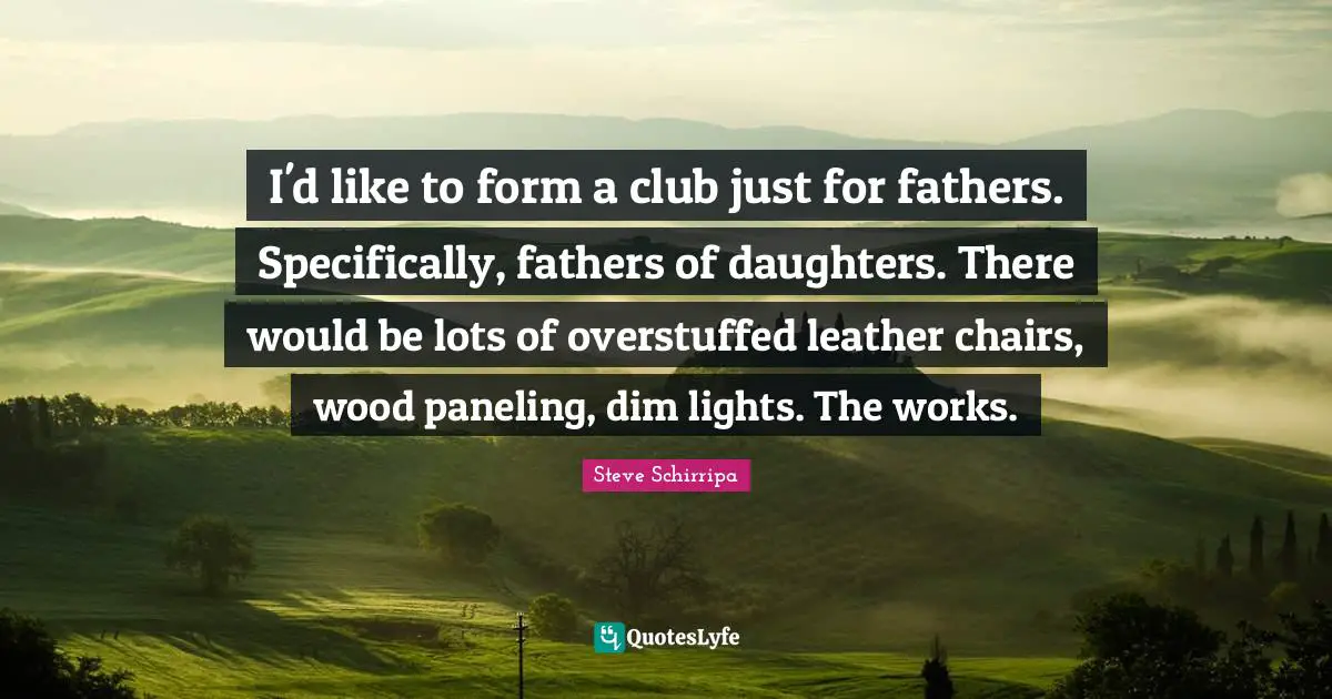 I'd like to form a club just for fathers. Specifically, fathers of daughters. There would be lots of overstuffed leather chairs, wood paneling, dim lights. The works.