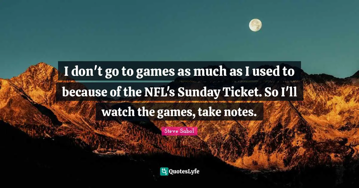 I don't go to games as much as I used to because of the NFL's Sunday Ticket. So I'll watch the games, take notes.