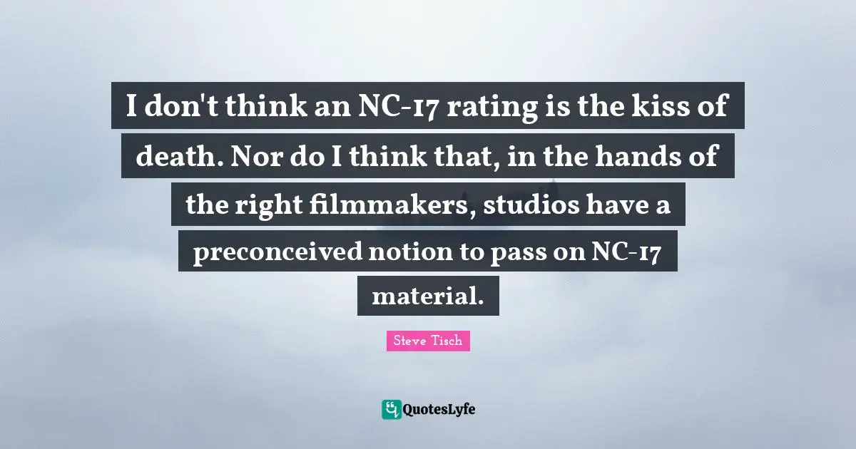 Steve Tisch Quotes: "I don't think an NC-17 rating is the kiss of death. Nor do I think that, in the hands of the right filmmakers, studios have a preconceived notion to pass on NC-17 material."