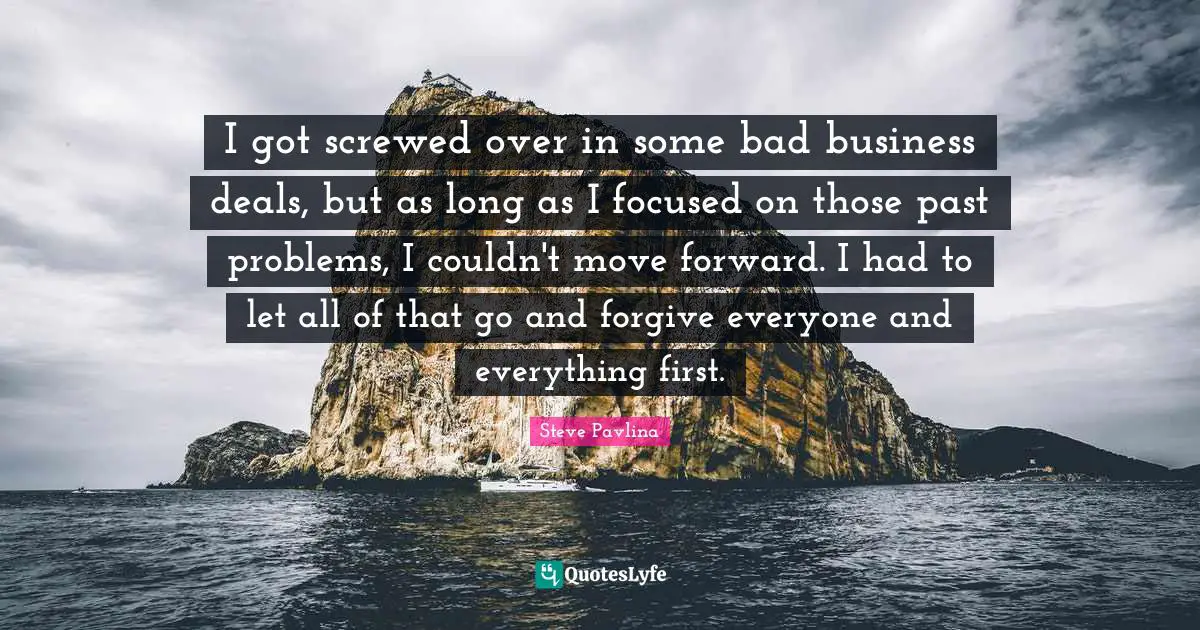 I got screwed over in some bad business deals, but as long as I focused on those past problems, I couldn't move forward. I had to let all of that go and forgive everyone and everything first.