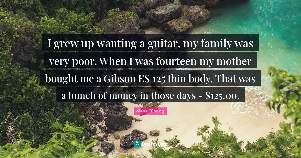 I grew up wanting a guitar, my family was very poor. When I was fourteen my mother bought me a Gibson ES 125 thin body. That was a bunch of money in those days - $125.00.