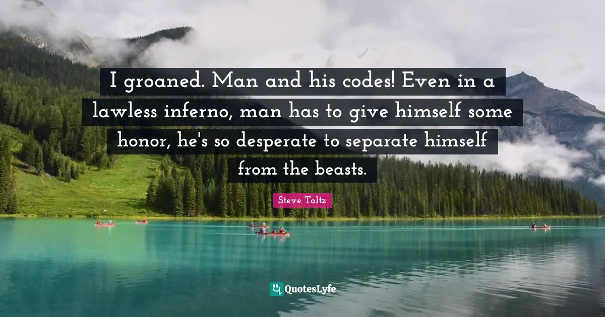 I groaned. Man and his codes! Even in a lawless inferno, man has to give himself some honor, he's so desperate to separate himself from the beasts.
