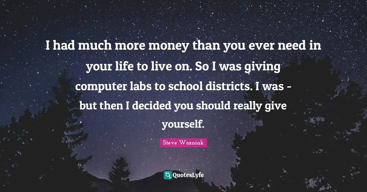 I had much more money than you ever need in your life to live on. So I was giving computer labs to school districts. I was - but then I decided you should really give yourself.