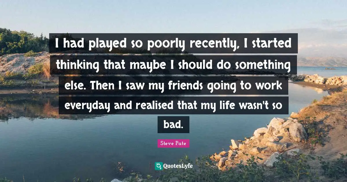 I had played so poorly recently, I started thinking that maybe I should do something else. Then I saw my friends going to work everyday and realised that my life wasn't so bad.