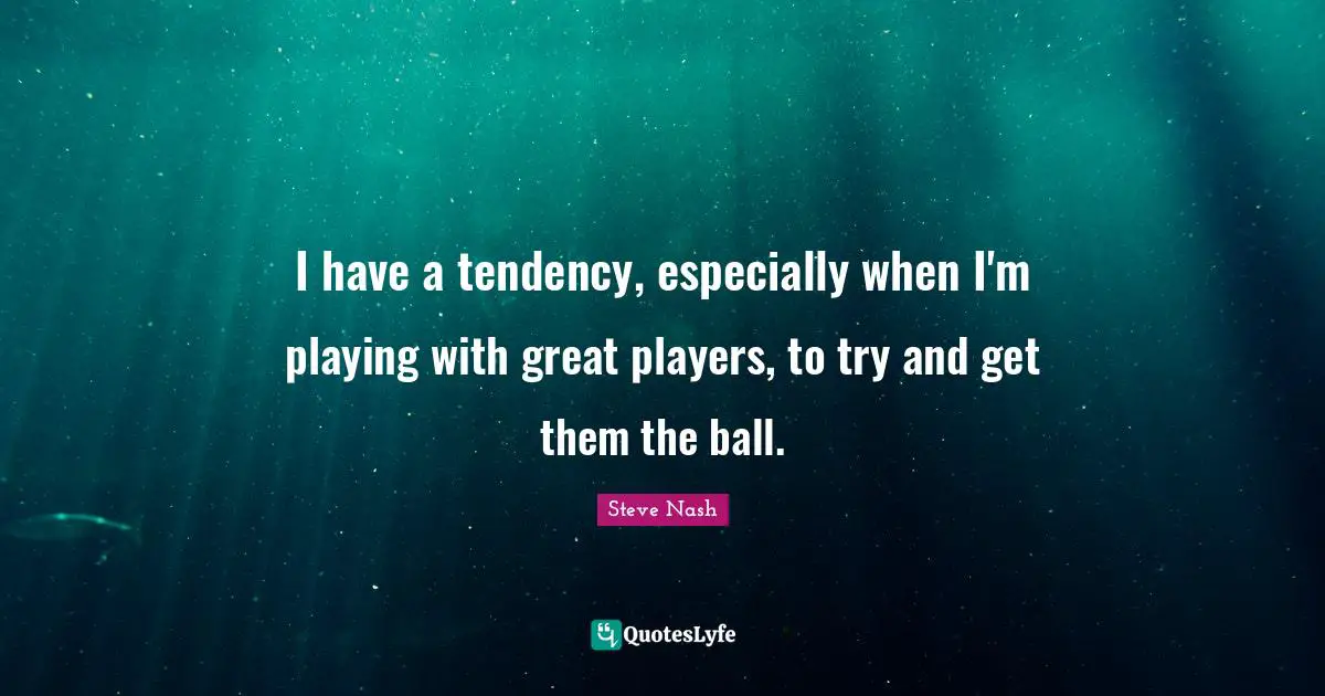 Steve Nash Quotes: "I have a tendency, especially when I'm playing with great players, to try and get them the ball."