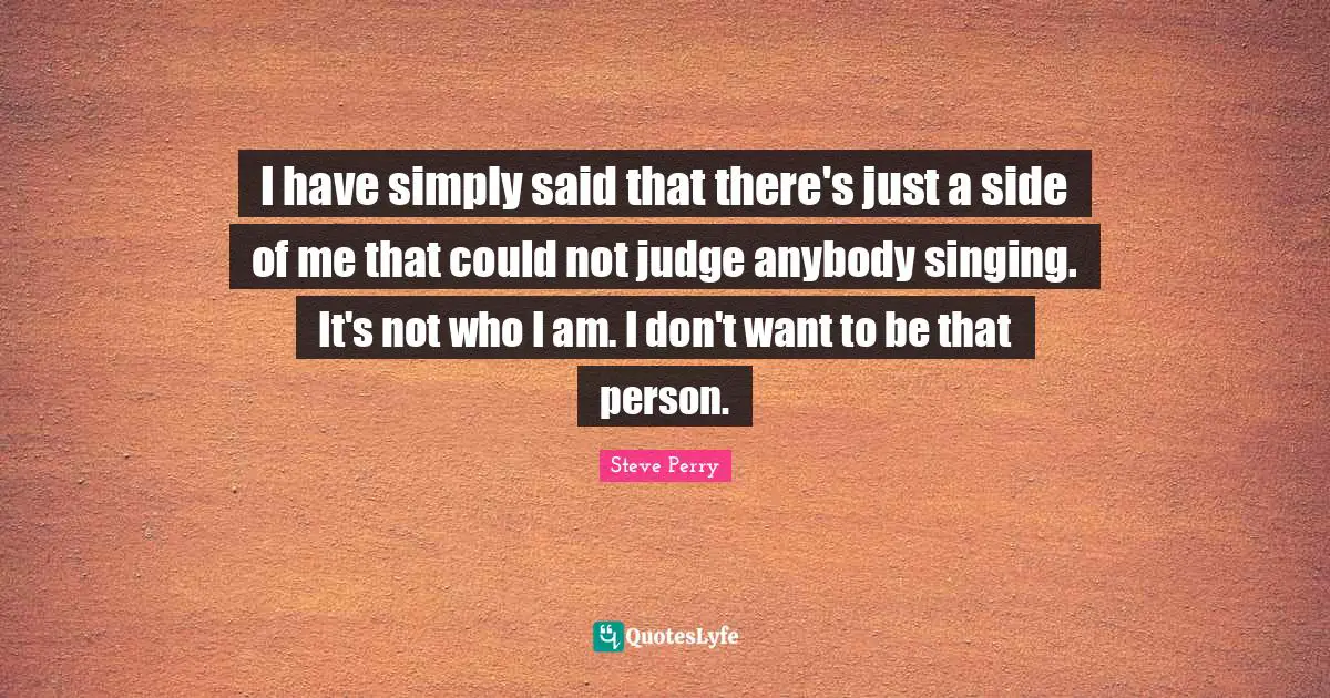 I have simply said that there's just a side of me that could not judge anybody singing. It's not who I am. I don't want to be that person.