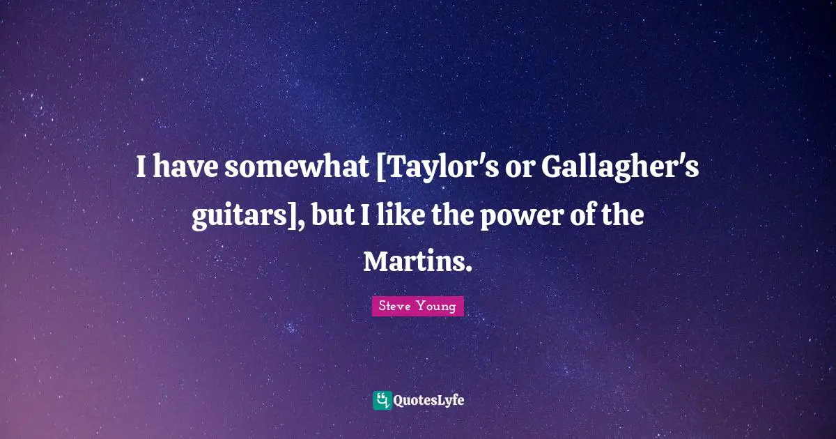 I have somewhat [Taylor's or Gallagher's guitars], but I like the power of the Martins.