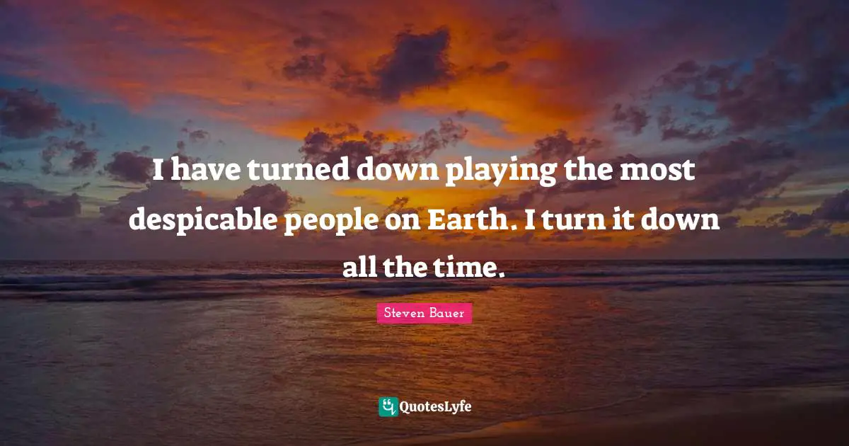 I have turned down playing the most despicable people on Earth. I turn it down all the time.