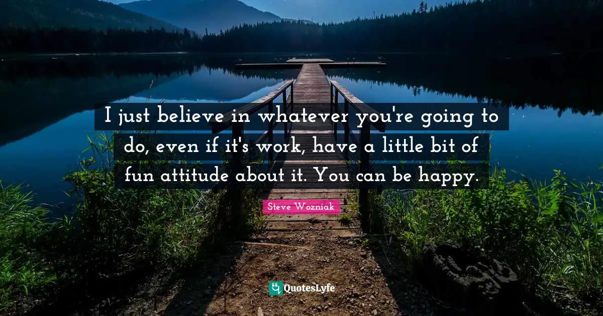 I just believe in whatever you're going to do, even if it's work, have a little bit of fun attitude about it. You can be happy.