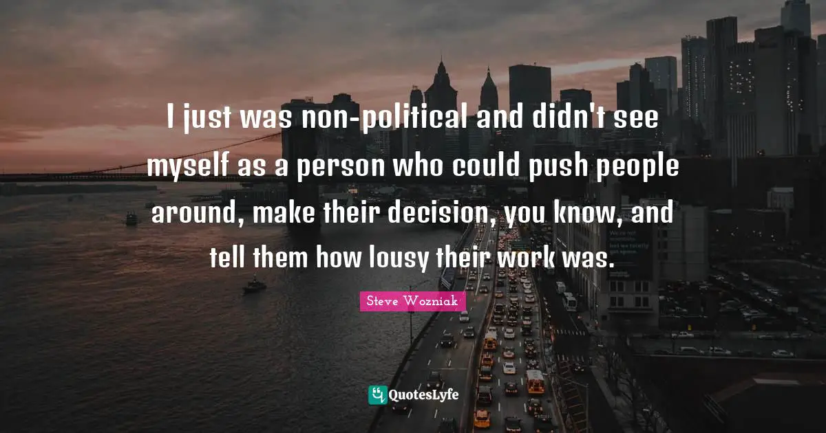 I just was non-political and didn't see myself as a person who could push people around, make their decision, you know, and tell them how lousy their work was.