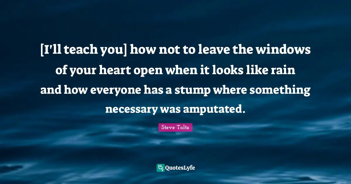 [I'll teach you] how not to leave the windows of your heart open when it looks like rain and how everyone has a stump where something necessary was amputated.