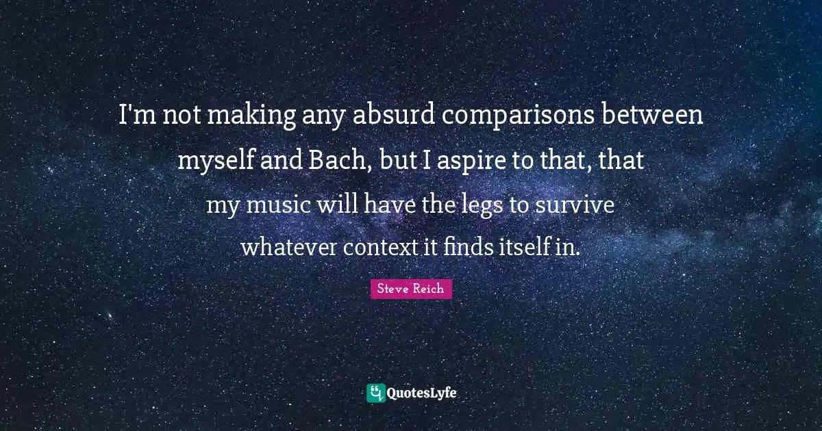 I'm not making any absurd comparisons between myself and Bach, but I aspire to that, that my music will have the legs to survive whatever context it finds itself in.
