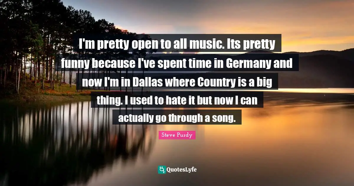 I'm pretty open to all music. Its pretty funny because I've spent time in Germany and now I'm in Dallas where Country is a big thing. I used to hate it but now I can actually go through a song.