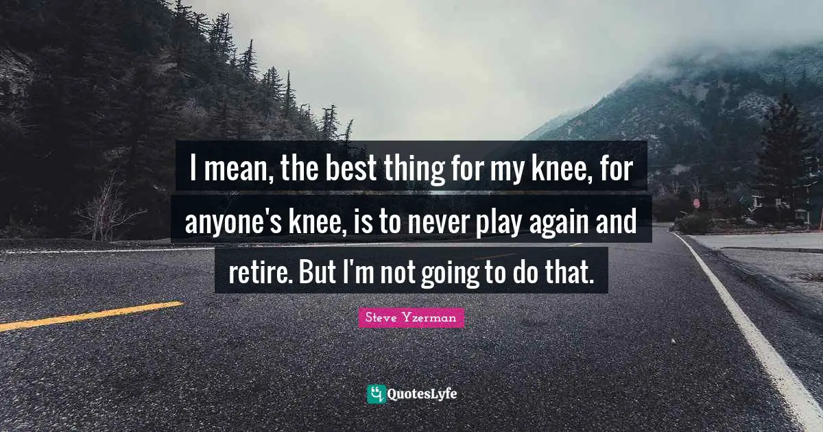 I mean, the best thing for my knee, for anyone's knee, is to never play again and retire. But I'm not going to do that.