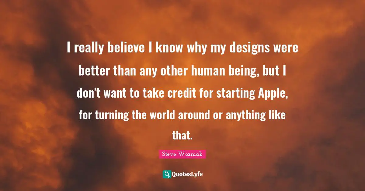I really believe I know why my designs were better than any other human being, but I don't want to take credit for starting Apple, for turning the world around or anything like that.