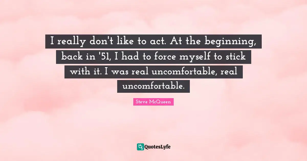 I really don't like to act. At the beginning, back in '51, I had to force myself to stick with it. I was real uncomfortable, real uncomfortable.