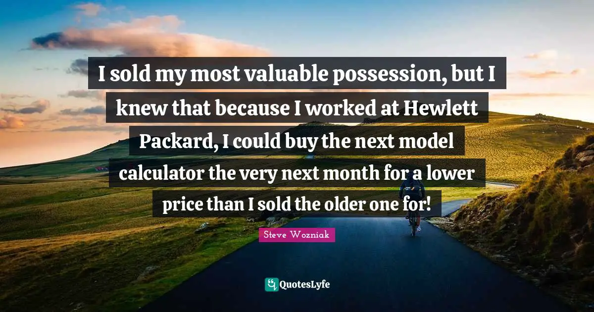 I sold my most valuable possession, but I knew that because I worked at Hewlett Packard, I could buy the next model calculator the very next month for a lower price than I sold the older one for!