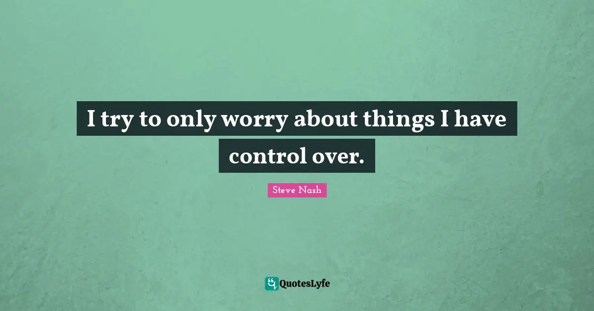 I try to only worry about things I have control over.