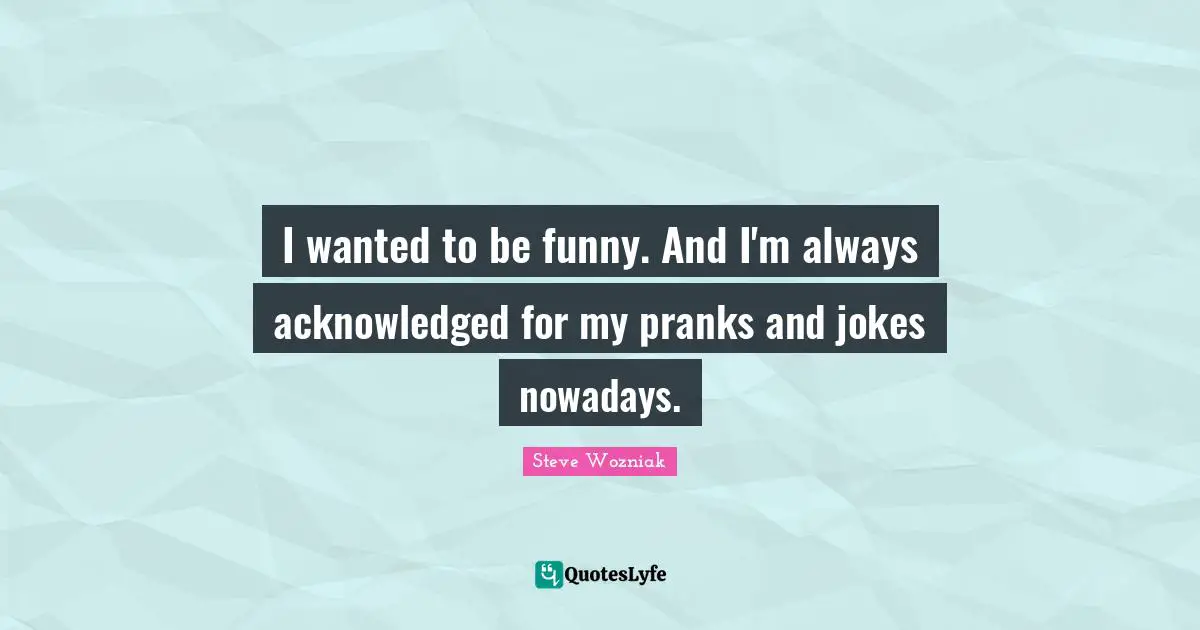 I wanted to be funny. And I'm always acknowledged for my pranks and jokes nowadays.
