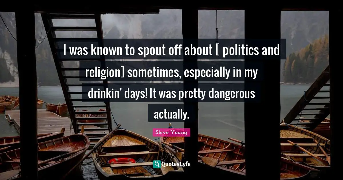 I was known to spout off about [ politics and religion] sometimes, especially in my drinkin' days! It was pretty dangerous actually.