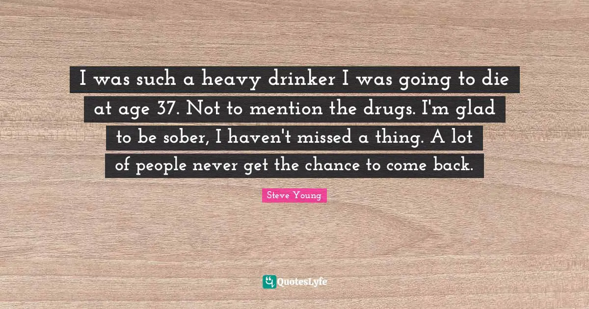 I was such a heavy drinker I was going to die at age 37. Not to mention the drugs. I'm glad to be sober, I haven't missed a thing. A lot of people never get the chance to come back.