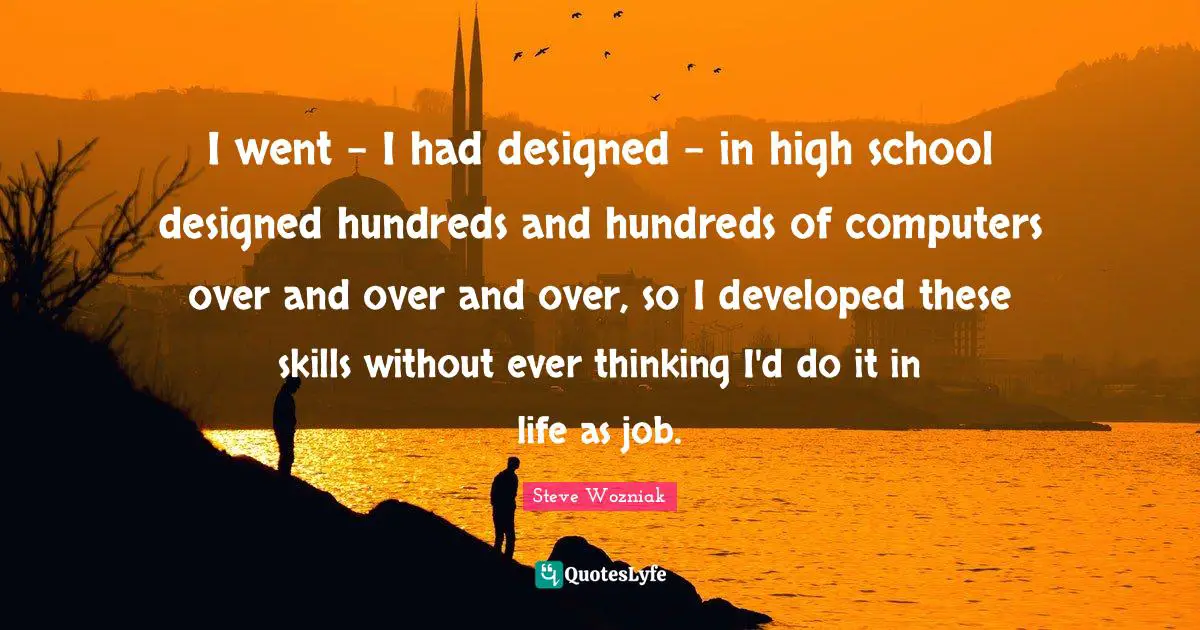 I went - I had designed - in high school designed hundreds and hundreds of computers over and over and over, so I developed these skills without ever thinking I'd do it in life as job.