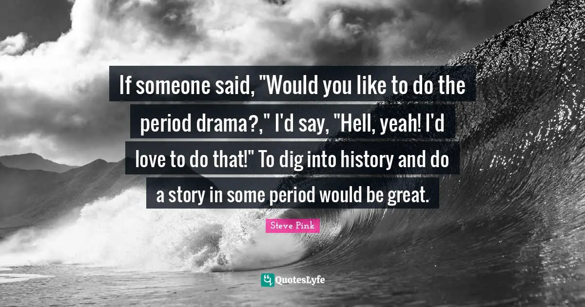 If someone said, "Would you like to do the period drama?," I'd say, "Hell, yeah! I'd love to do that!" To dig into history and do a story in some period would be great.