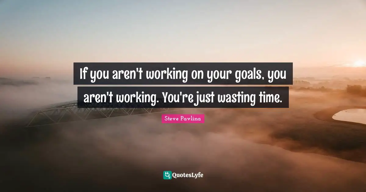 If you aren't working on your goals, you aren't working. You're just wasting time.