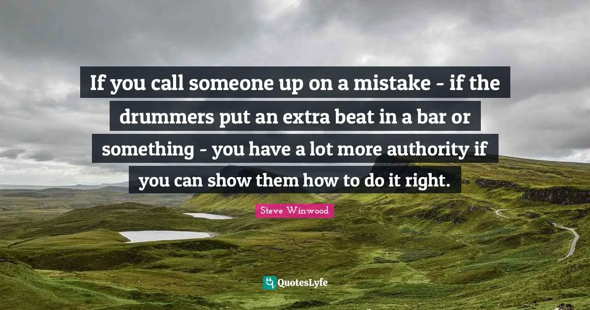 If you call someone up on a mistake - if the drummers put an extra beat in a bar or something - you have a lot more authority if you can show them how to do it right.
