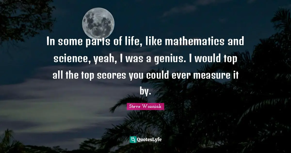 In some parts of life, like mathematics and science, yeah, I was a genius. I would top all the top scores you could ever measure it by.