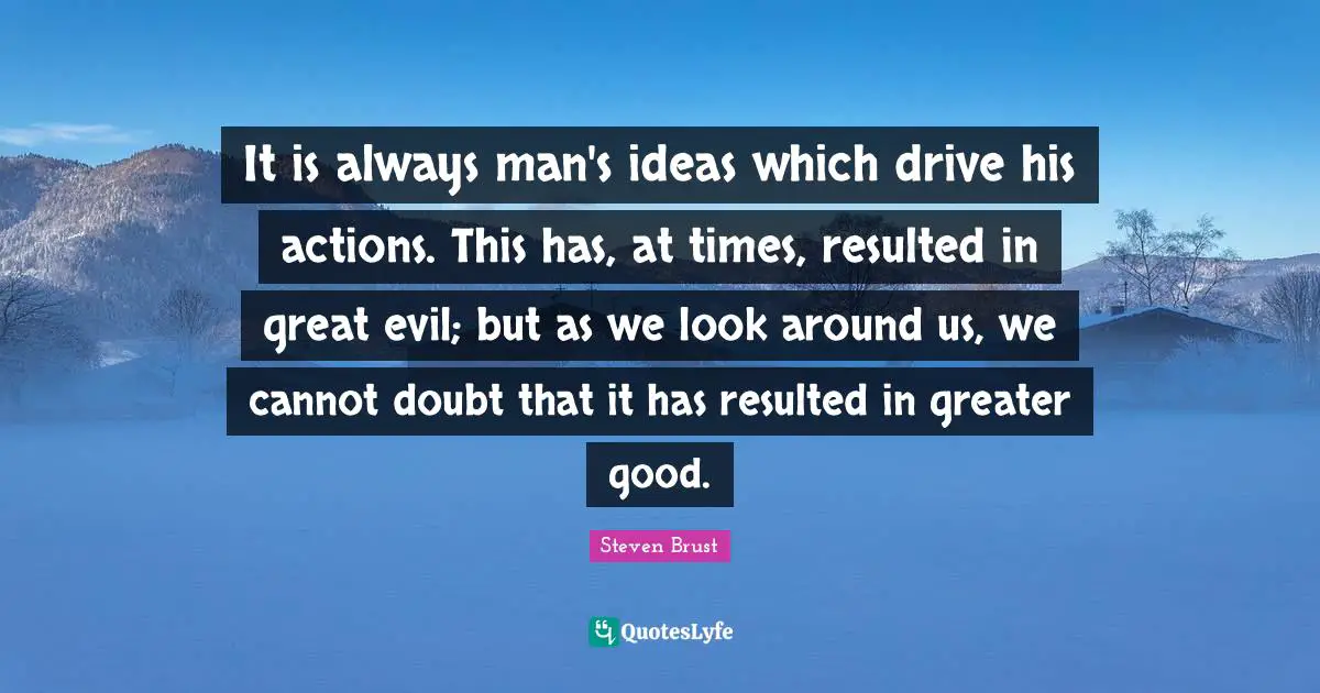 It is always man's ideas which drive his actions. This has, at times, resulted in great evil; but as we look around us, we cannot doubt that it has resulted in greater good.