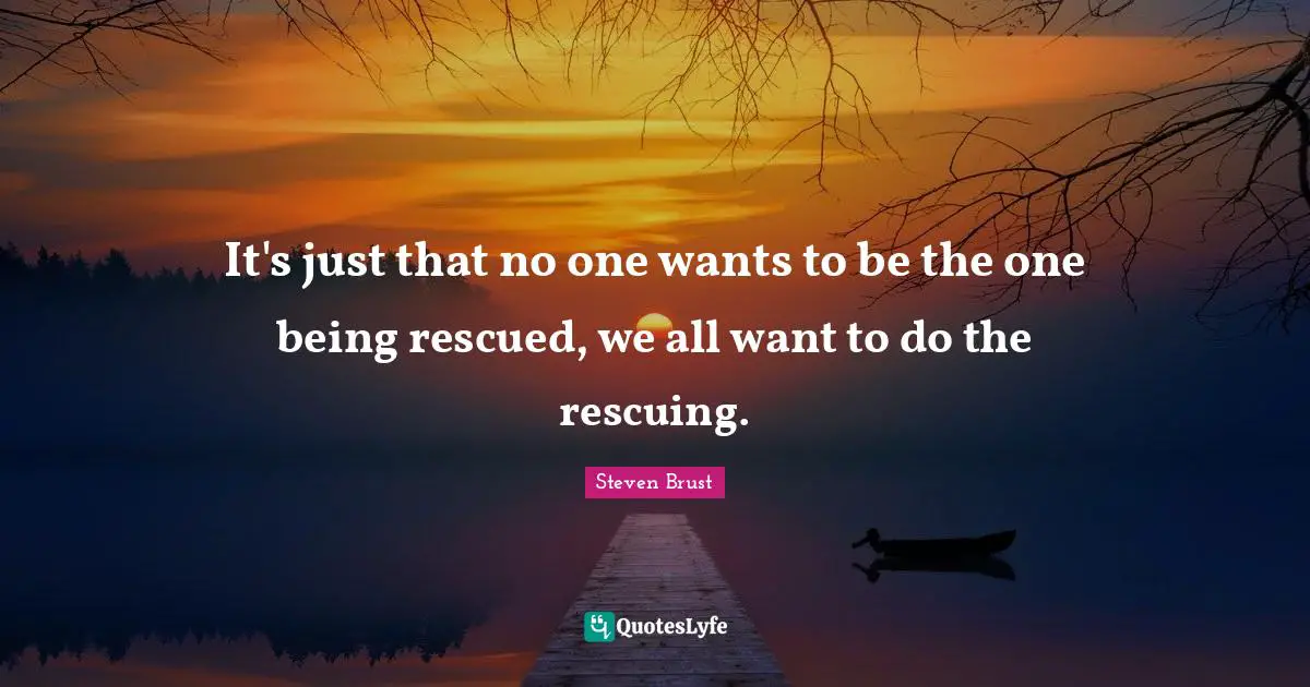 It's just that no one wants to be the one being rescued, we all want to do the rescuing.