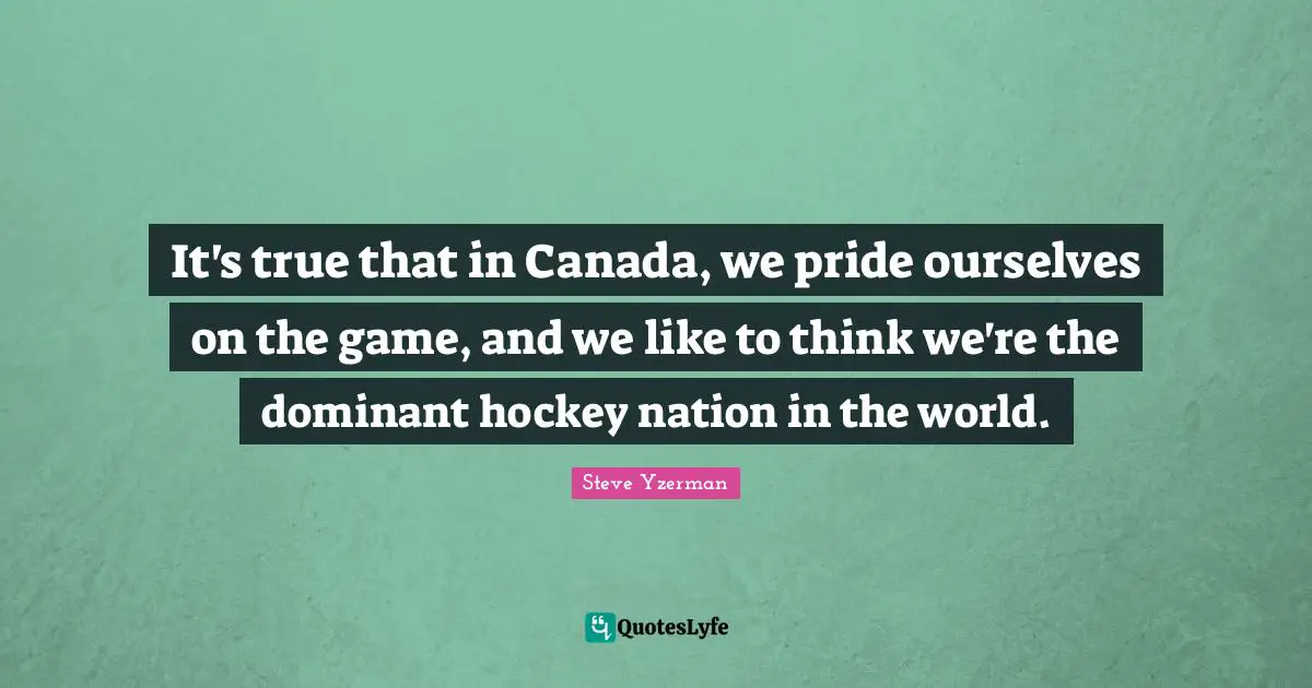 It's true that in Canada, we pride ourselves on the game, and we like to think we're the dominant hockey nation in the world.