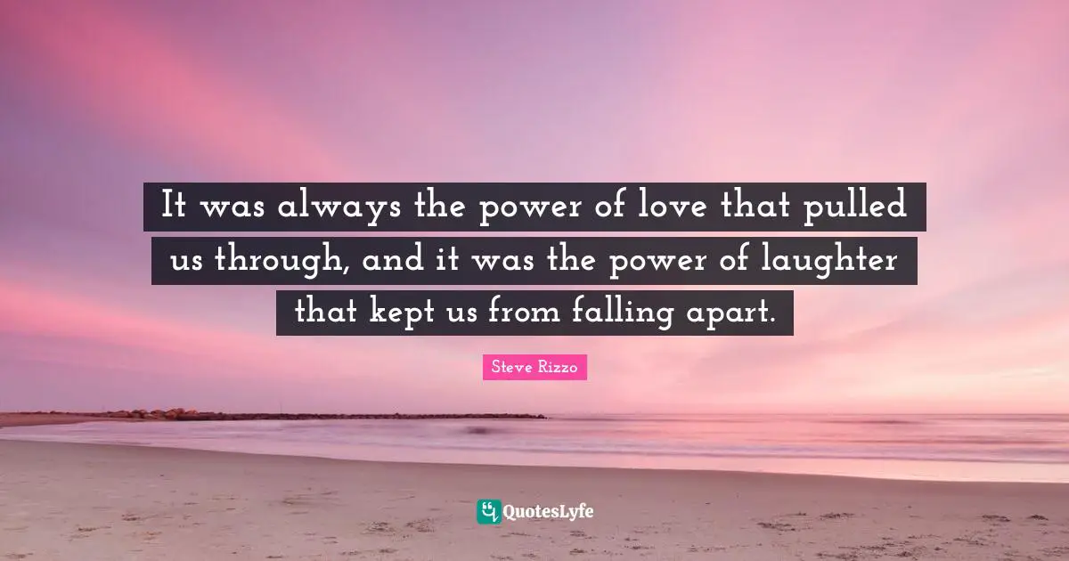 It was always the power of love that pulled us through, and it was the power of laughter that kept us from falling apart.