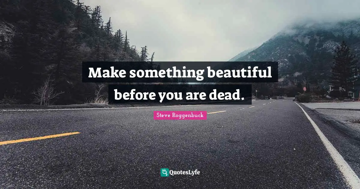 Make something beautiful before you are dead.